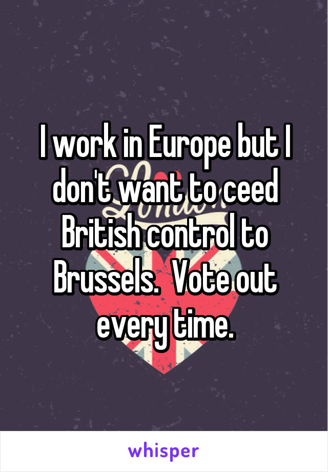 I work in Europe but I don't want to ceed British control to Brussels.  Vote out every time.