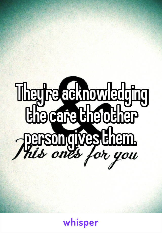 They're acknowledging the care the other person gives them. 