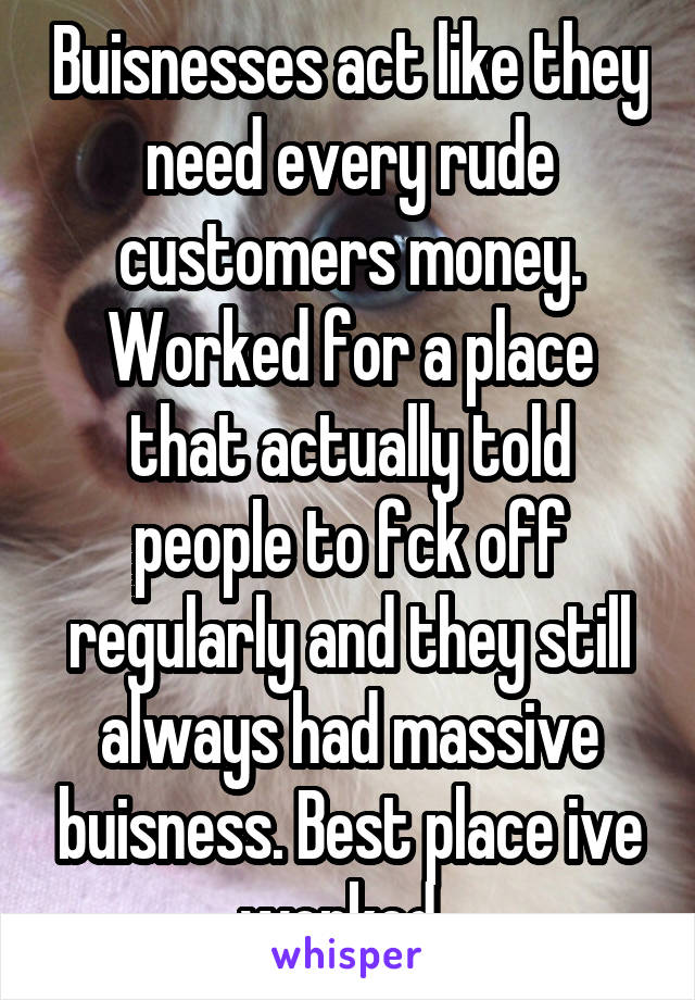 Buisnesses act like they need every rude customers money. Worked for a place that actually told people to fck off regularly and they still always had massive buisness. Best place ive worked. 