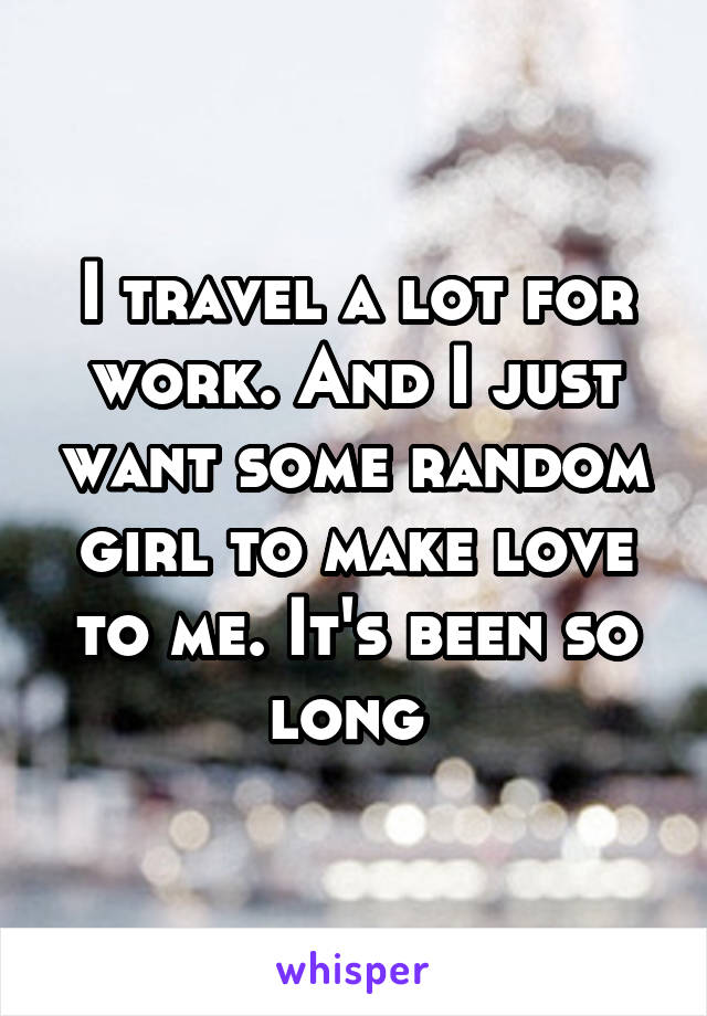 I travel a lot for work. And I just want some random girl to make love to me. It's been so long 