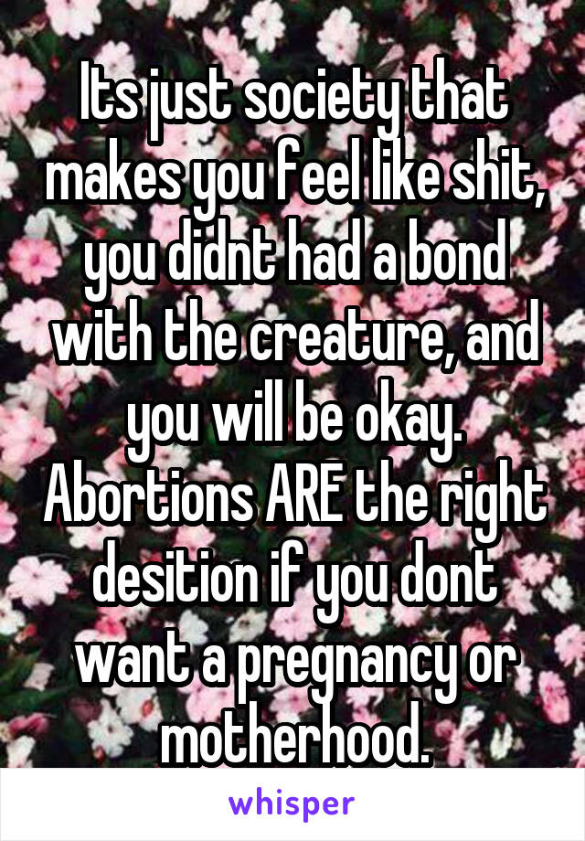 Its just society that makes you feel like shit, you didnt had a bond with the creature, and you will be okay. Abortions ARE the right desition if you dont want a pregnancy or motherhood.