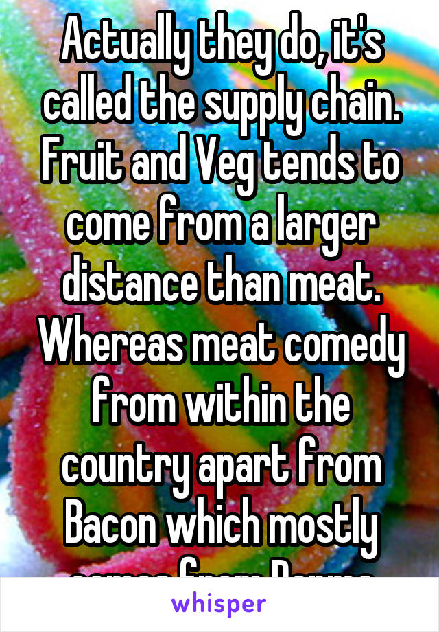 Actually they do, it's called the supply chain. Fruit and Veg tends to come from a larger distance than meat. Whereas meat comedy from within the country apart from Bacon which mostly comes from Denma