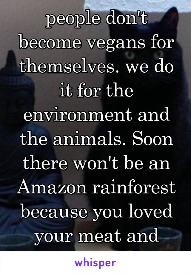 people don't become vegans for themselves. we do it for the environment and the animals. Soon there won't be an Amazon rainforest because you loved your meat and milk too much 