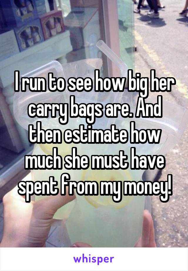 I run to see how big her carry bags are. And then estimate how much she must have spent from my money!