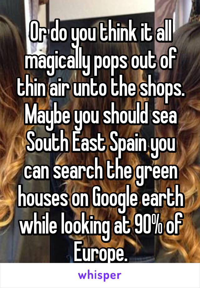 Or do you think it all magically pops out of thin air unto the shops. Maybe you should sea South East Spain you can search the green houses on Google earth while looking at 90% of Europe.