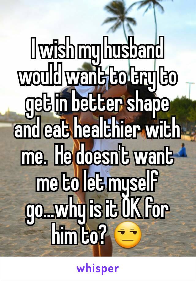 I wish my husband would want to try to get in better shape and eat healthier with me.  He doesn't want me to let myself go...why is it OK for him to? 😒