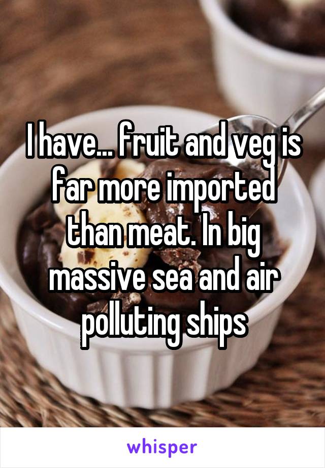 I have... fruit and veg is far more imported than meat. In big massive sea and air polluting ships