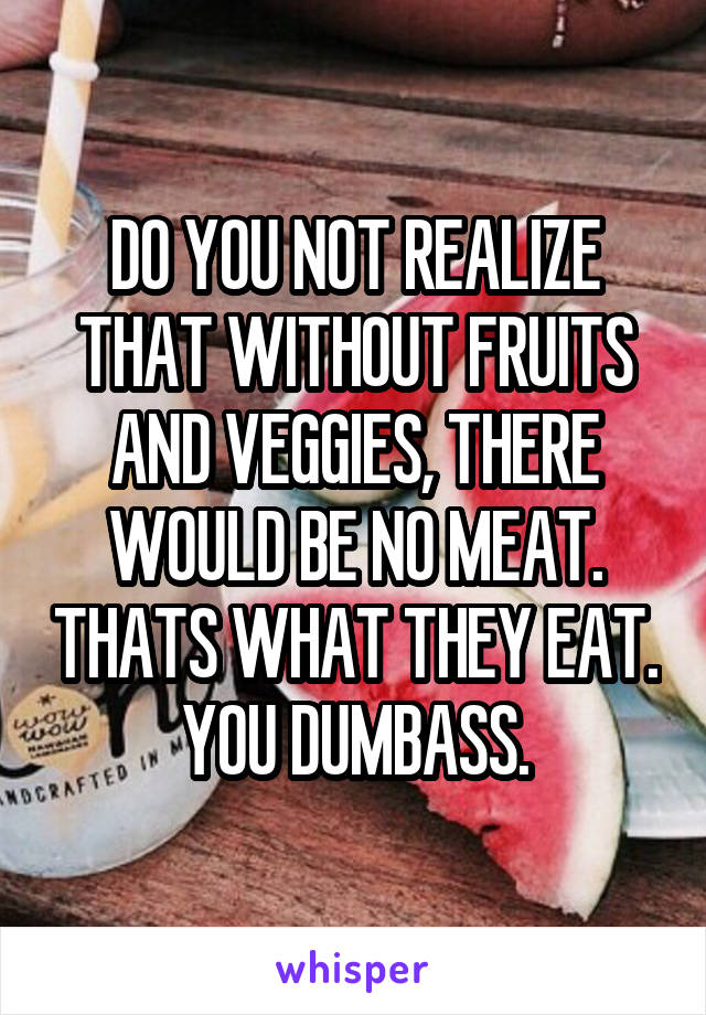 DO YOU NOT REALIZE THAT WITHOUT FRUITS AND VEGGIES, THERE WOULD BE NO MEAT. THATS WHAT THEY EAT. YOU DUMBASS.