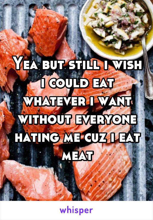 Yea but still i wish i could eat whatever i want without everyone hating me cuz i eat meat