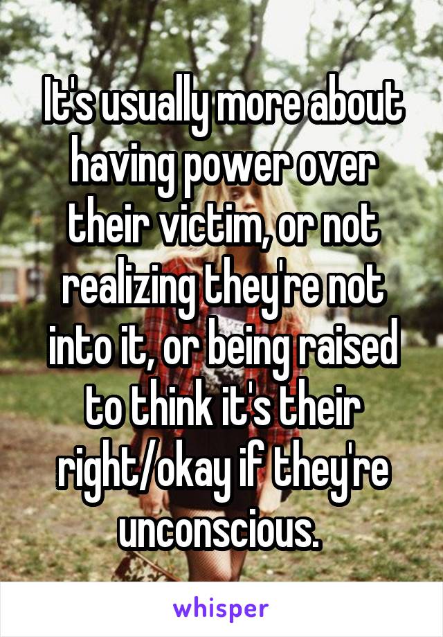 It's usually more about having power over their victim, or not realizing they're not into it, or being raised to think it's their right/okay if they're unconscious. 