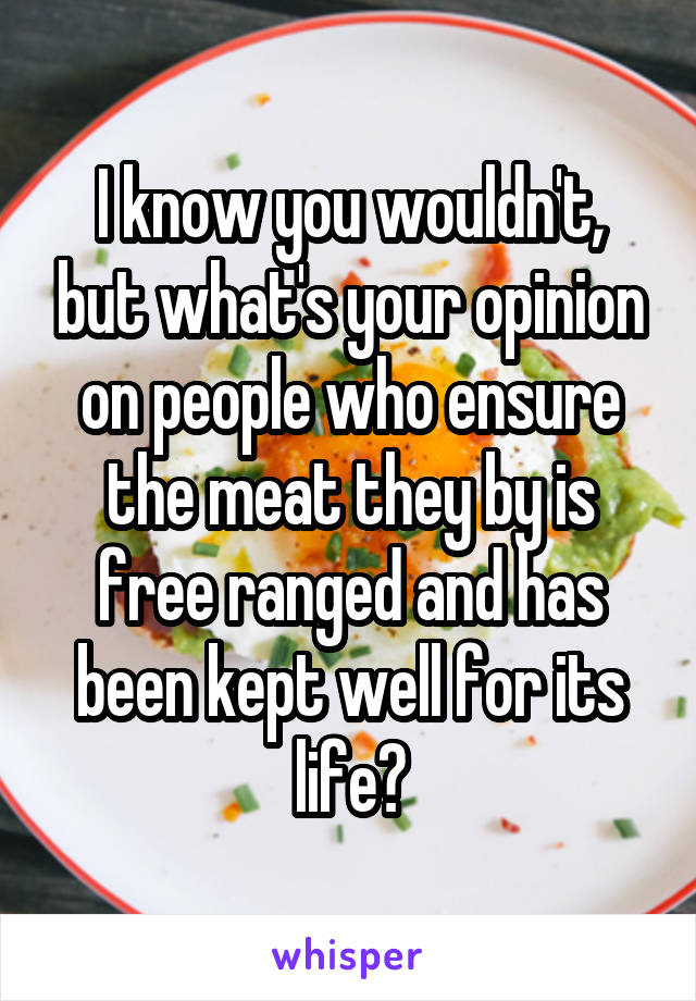 I know you wouldn't, but what's your opinion on people who ensure the meat they by is free ranged and has been kept well for its life?