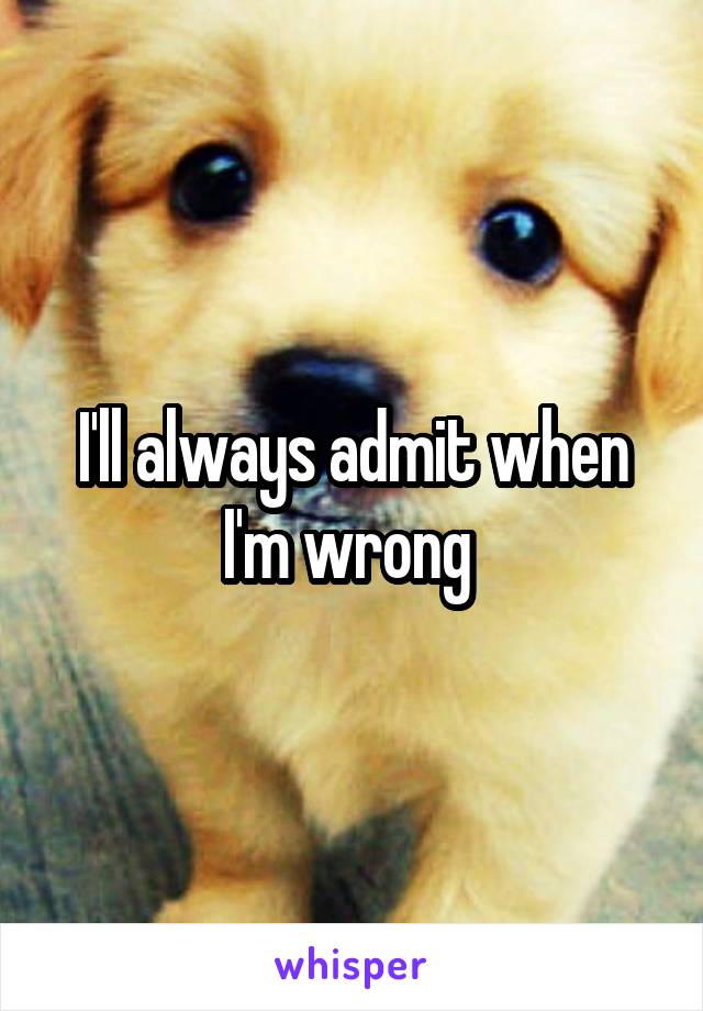 I'll always admit when I'm wrong 