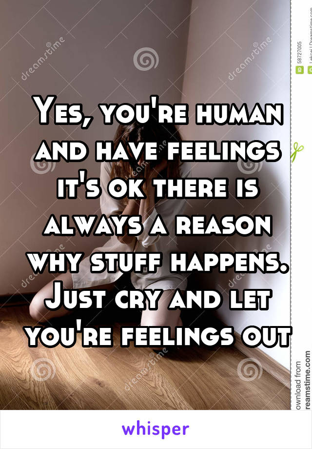 Yes, you're human and have feelings it's ok there is always a reason why stuff happens. Just cry and let you're feelings out