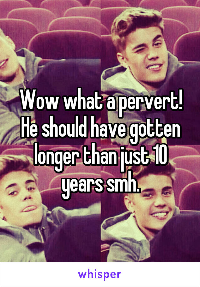 Wow what a pervert! He should have gotten longer than just 10 years smh.