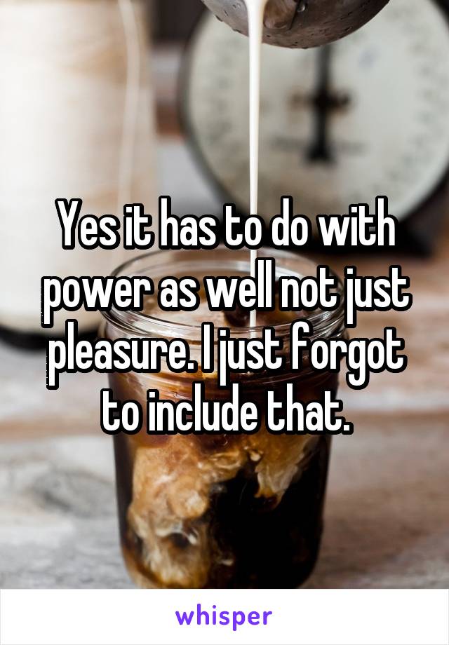 Yes it has to do with power as well not just pleasure. I just forgot to include that.