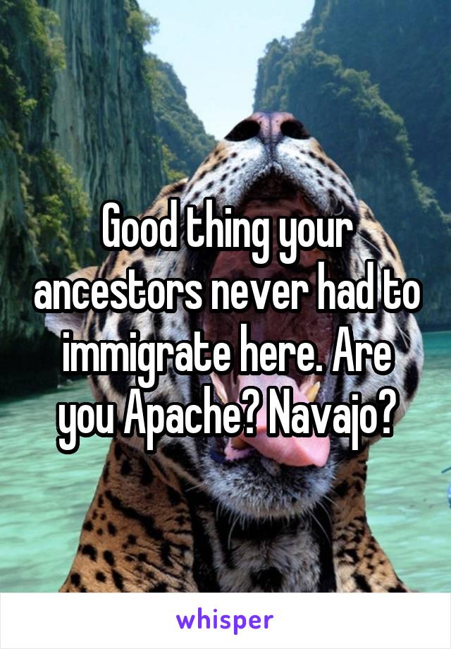 Good thing your ancestors never had to immigrate here. Are you Apache? Navajo?