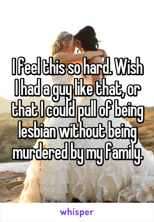 I feel this so hard. Wish I had a guy like that, or that I could pull of being lesbian without being murdered by my family.