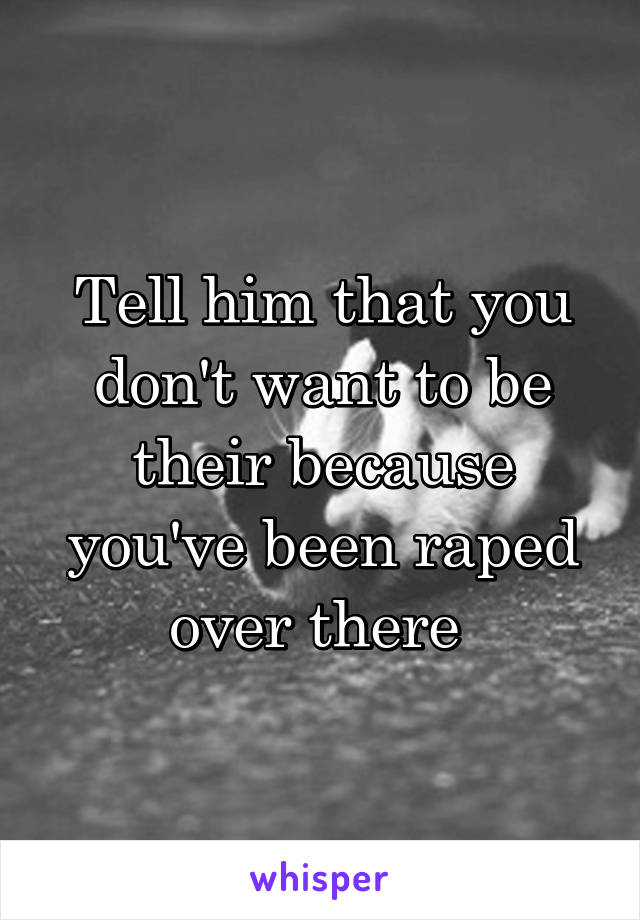 Tell him that you don't want to be their because you've been raped over there 