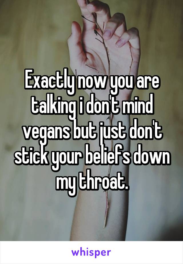 Exactly now you are talking i don't mind vegans but just don't stick your beliefs down my throat.