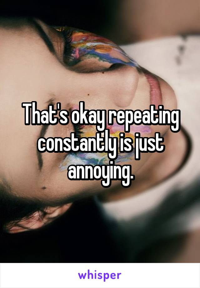 That's okay repeating constantly is just annoying.