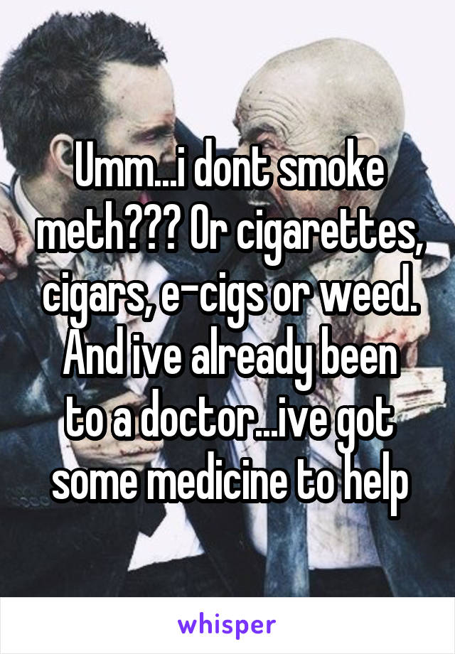 Umm...i dont smoke meth??? Or cigarettes, cigars, e-cigs or weed.
And ive already been to a doctor...ive got some medicine to help