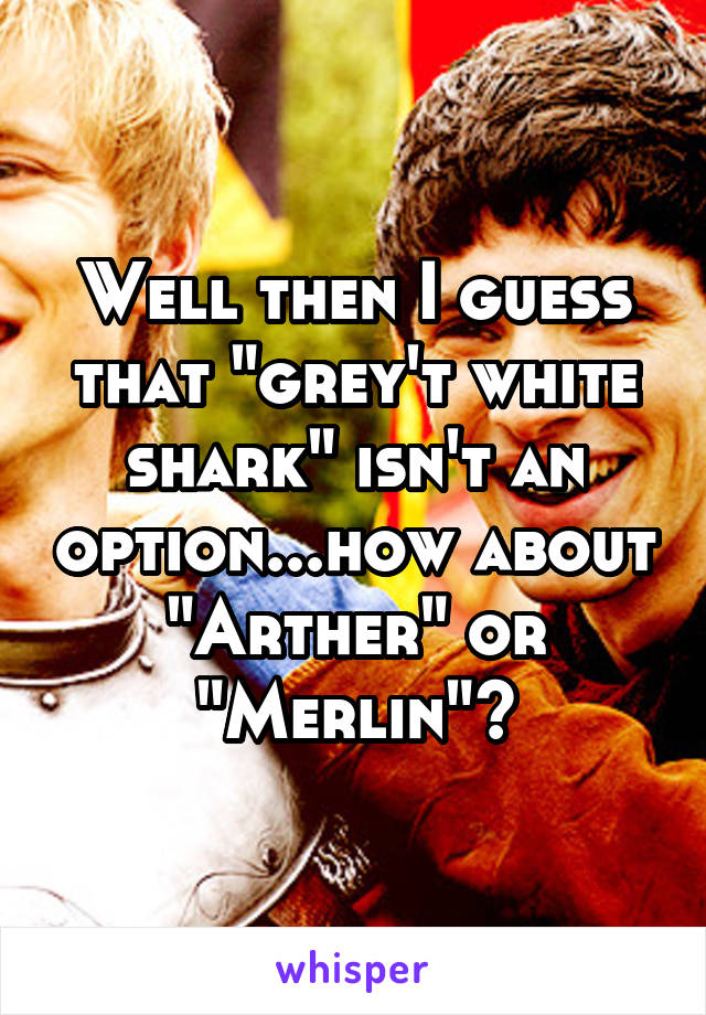 Well then I guess that "grey't white shark" isn't an option...how about "Arther" or "Merlin"?