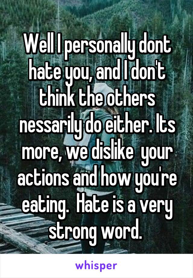 Well I personally dont hate you, and I don't think the others nessarily do either. Its more, we dislike  your actions and how you're eating.  Hate is a very strong word. 