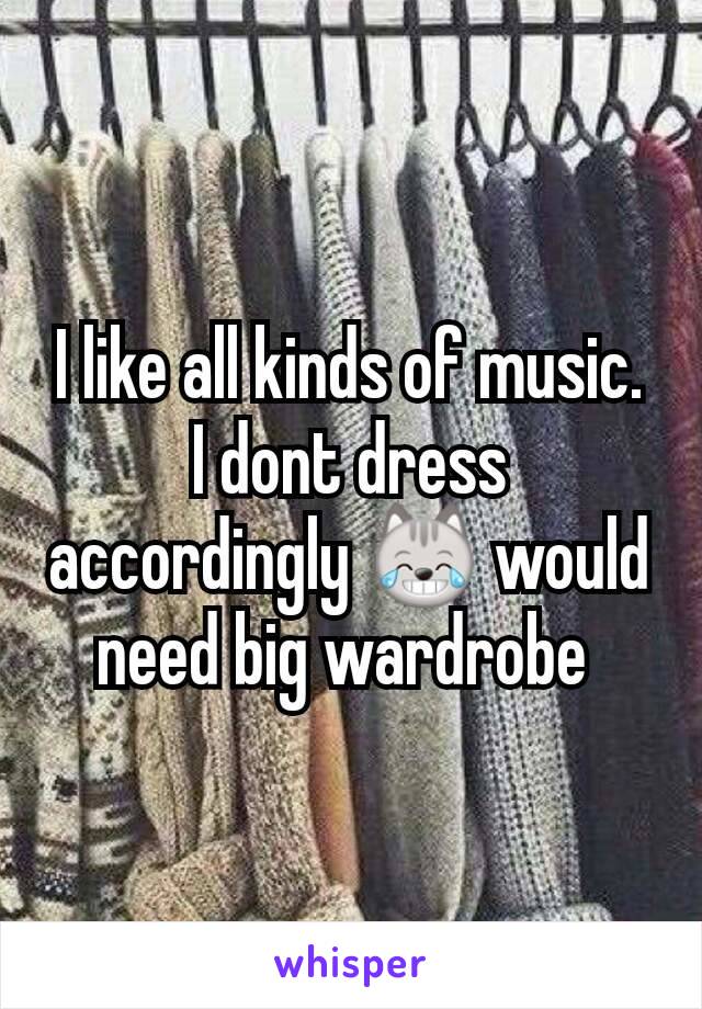 I like all kinds of music. I dont dress accordingly 😹 would need big wardrobe 