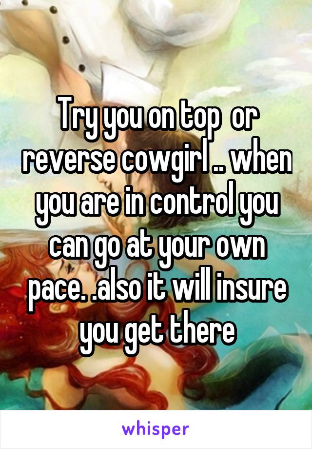 Try you on top  or reverse cowgirl .. when you are in control you can go at your own pace. .also it will insure you get there