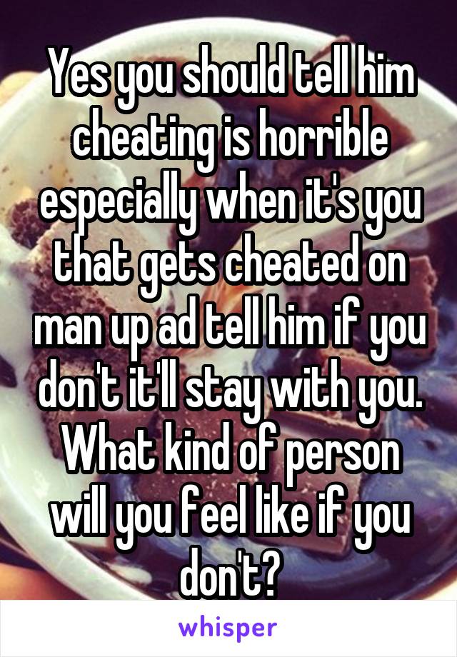 Yes you should tell him cheating is horrible especially when it's you that gets cheated on man up ad tell him if you don't it'll stay with you. What kind of person will you feel like if you don't?