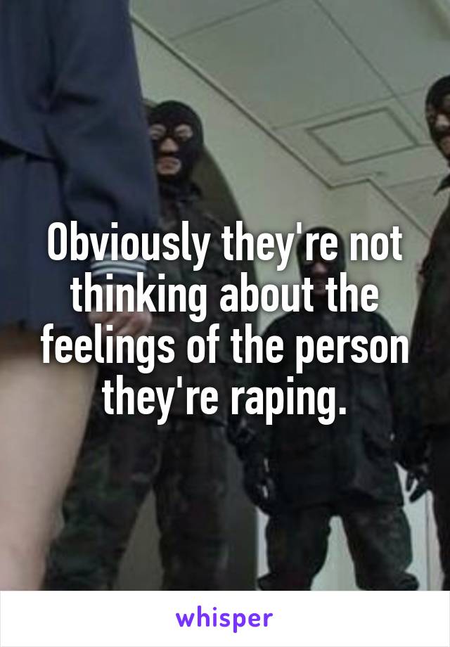 Obviously they're not thinking about the feelings of the person they're raping.