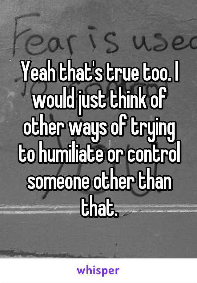 Yeah that's true too. I would just think of other ways of trying to humiliate or control someone other than that.