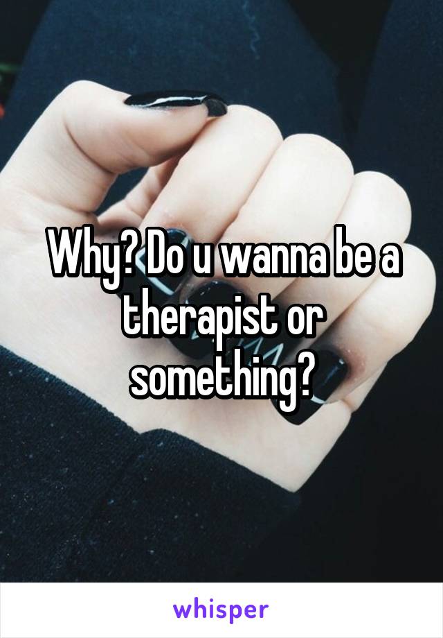 Why? Do u wanna be a therapist or something?