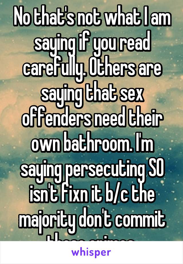 No that's not what I am saying if you read carefully. Others are saying that sex offenders need their own bathroom. I'm saying persecuting SO isn't fixn it b/c the majority don't commit those crimes 