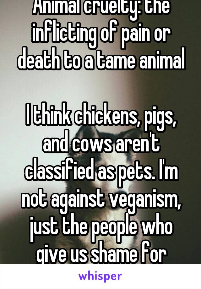 Animal cruelty: the inflicting of pain or death to a tame animal

I think chickens, pigs, and cows aren't classified as pets. I'm not against veganism, just the people who give us shame for nothing.