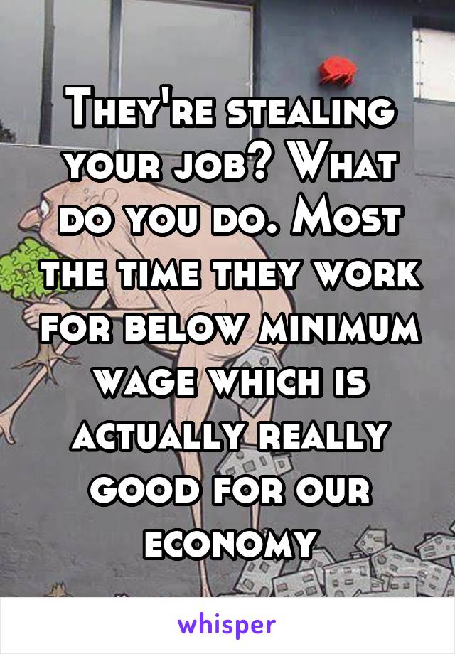 They're stealing your job? What do you do. Most the time they work for below minimum wage which is actually really good for our economy