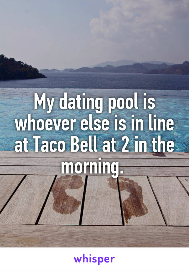My dating pool is whoever else is in line at Taco Bell at 2 in the morning. 