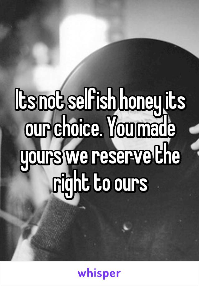 Its not selfish honey its our choice. You made yours we reserve the right to ours
