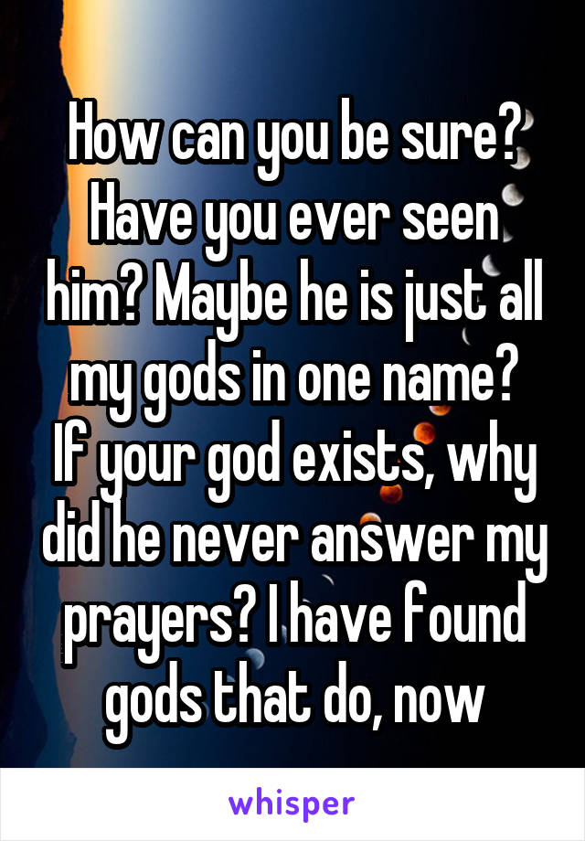 How can you be sure? Have you ever seen him? Maybe he is just all my gods in one name?
If your god exists, why did he never answer my prayers? I have found gods that do, now