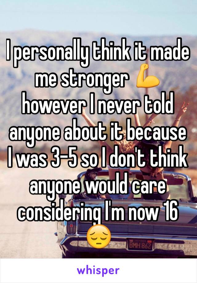 I personally think it made me stronger 💪 however I never told anyone about it because I was 3-5 so I don't think anyone would care considering I'm now 16 😔