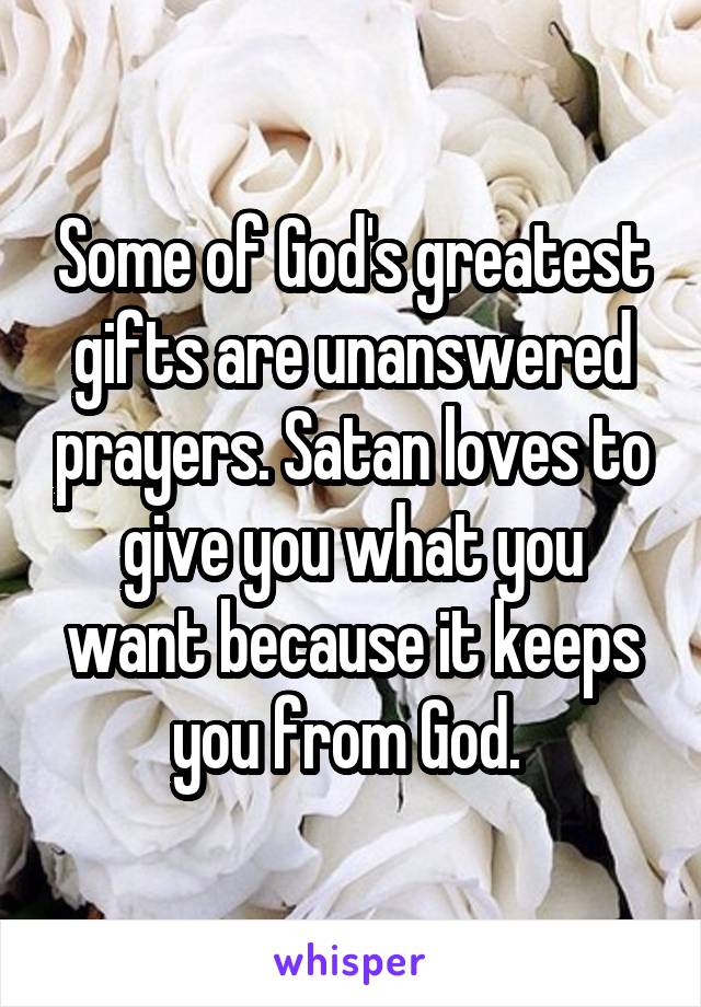 Some of God's greatest gifts are unanswered prayers. Satan loves to give you what you want because it keeps you from God. 