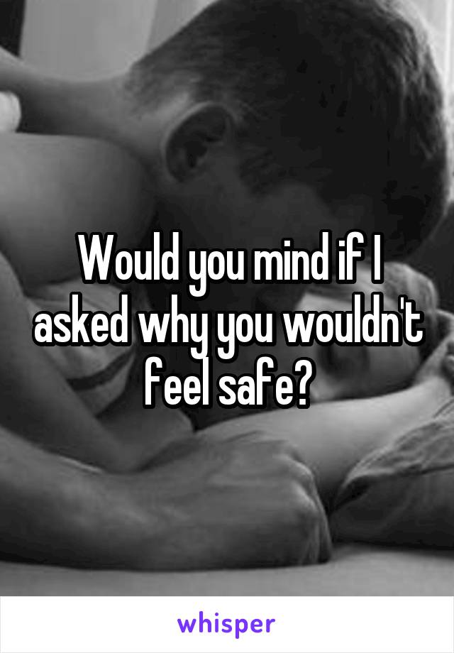 Would you mind if I asked why you wouldn't feel safe?