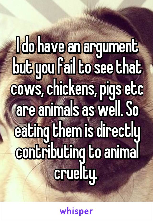 I do have an argument but you fail to see that cows, chickens, pigs etc are animals as well. So eating them is directly contributing to animal cruelty. 