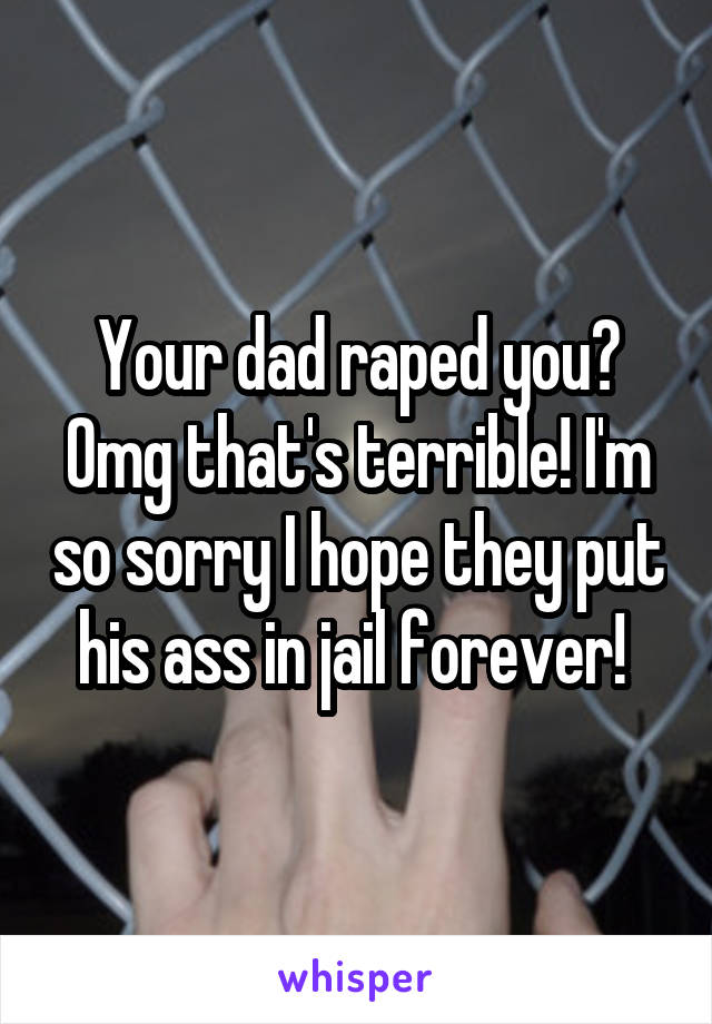 Your dad raped you? Omg that's terrible! I'm so sorry I hope they put his ass in jail forever! 