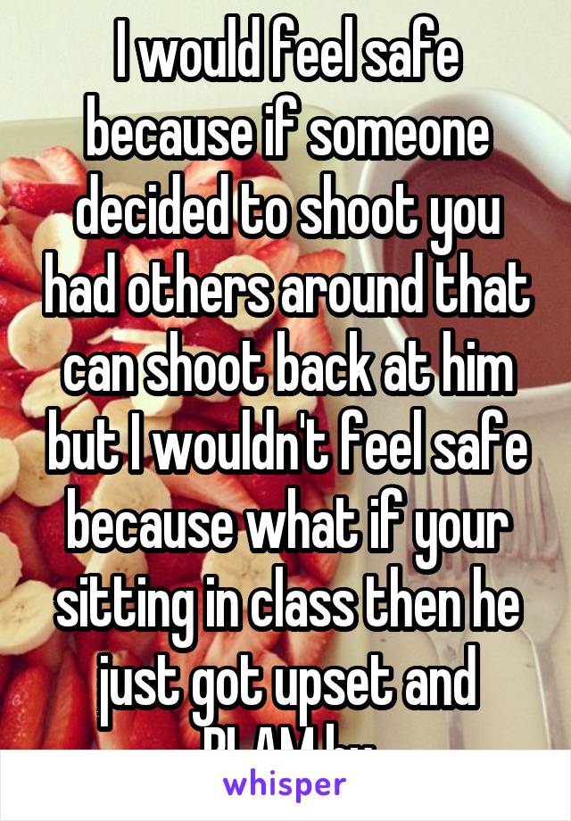 I would feel safe because if someone decided to shoot you had others around that can shoot back at him but I wouldn't feel safe because what if your sitting in class then he just got upset and BLAM bu