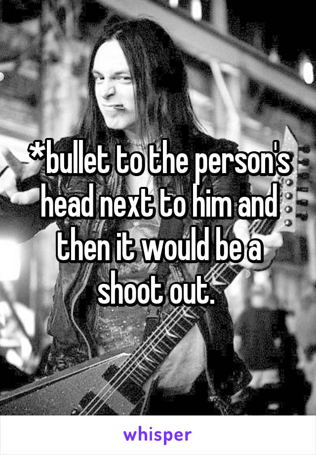 *bullet to the person's head next to him and then it would be a shoot out. 