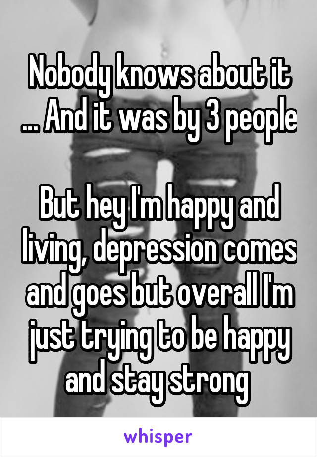 Nobody knows about it ... And it was by 3 people 
But hey I'm happy and living, depression comes and goes but overall I'm just trying to be happy and stay strong 