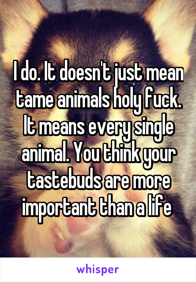 I do. It doesn't just mean tame animals holy fuck. It means every single animal. You think your tastebuds are more important than a life 