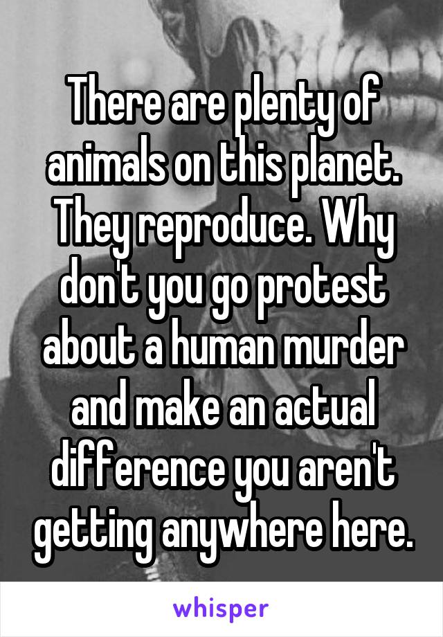 There are plenty of animals on this planet. They reproduce. Why don't you go protest about a human murder and make an actual difference you aren't getting anywhere here.