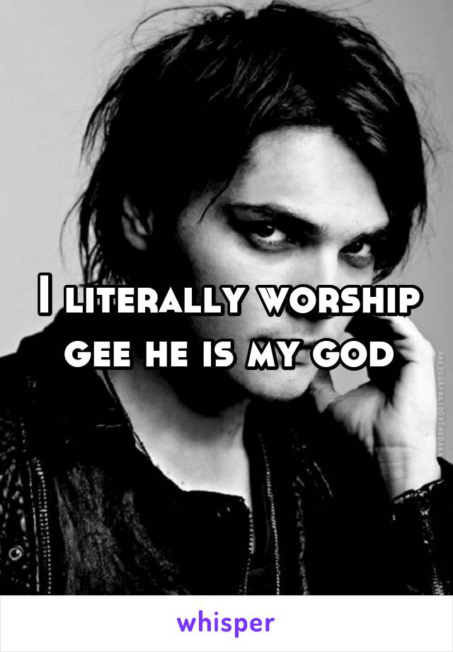 I literally worship gee he is my god